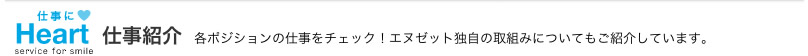 仕事にHeart 仕事紹介 各ポジションの仕事をチェック!エヌゼット独自の取組みについてもご紹介しています。